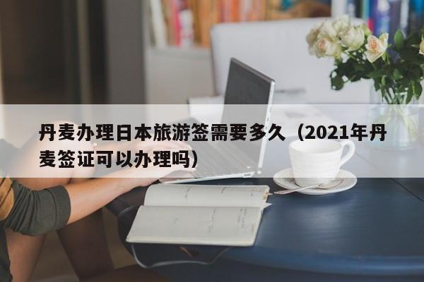 丹麦办理日本旅游签需要多久（2021年丹麦签证可以办理吗）